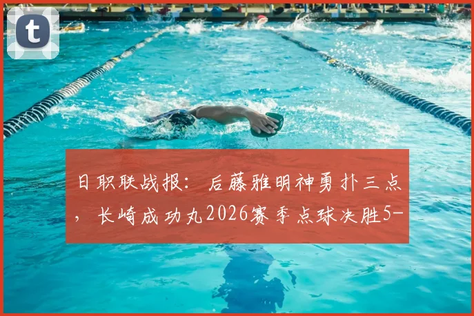 日职联战报：后藤雅明神勇扑三点，长崎成功丸2026赛季点球决胜5-4力克神户胜利船，点球大战全解析