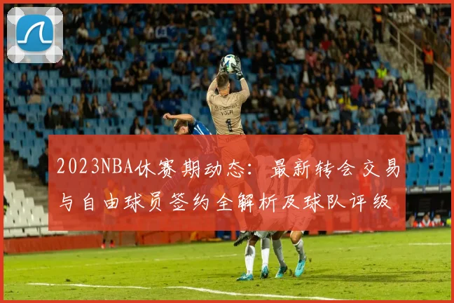 2023NBA休赛期动态：最新转会交易与自由球员签约全解析及球队评级