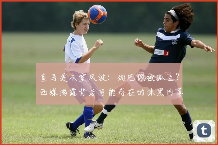 皇马更衣室风波：姆巴佩被孤立？西媒揭露背后可能存在的抹黑内幕