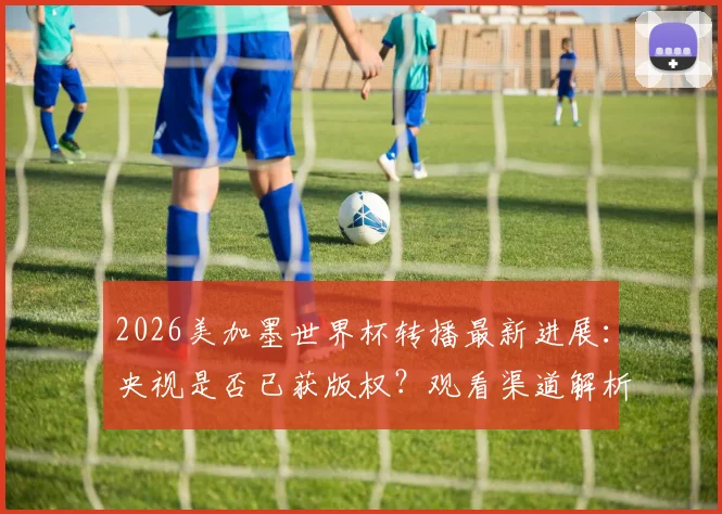 2026美加墨世界杯转播最新进展：央视是否已获版权？观看渠道解析