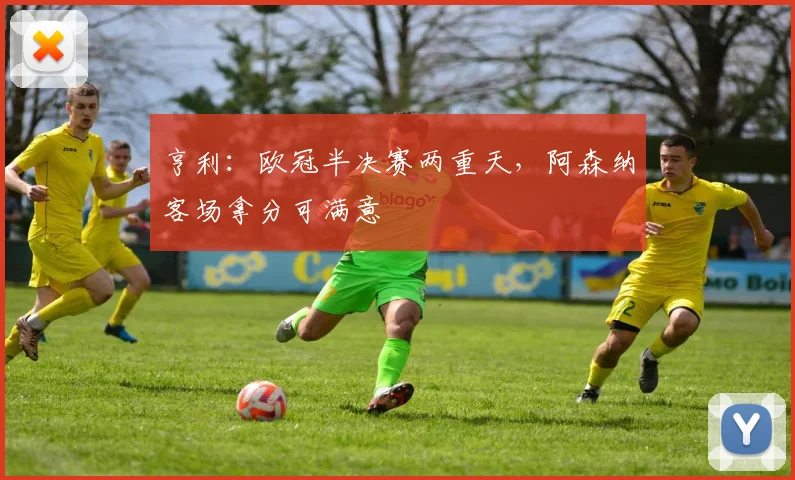 亨利：欧冠半决赛两重天，阿森纳客场拿分可满意