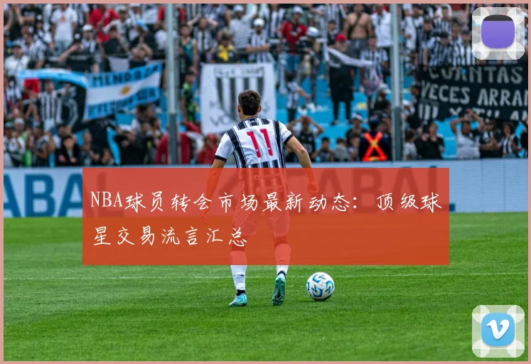 NBA球员转会市场最新动态：顶级球星交易流言汇总