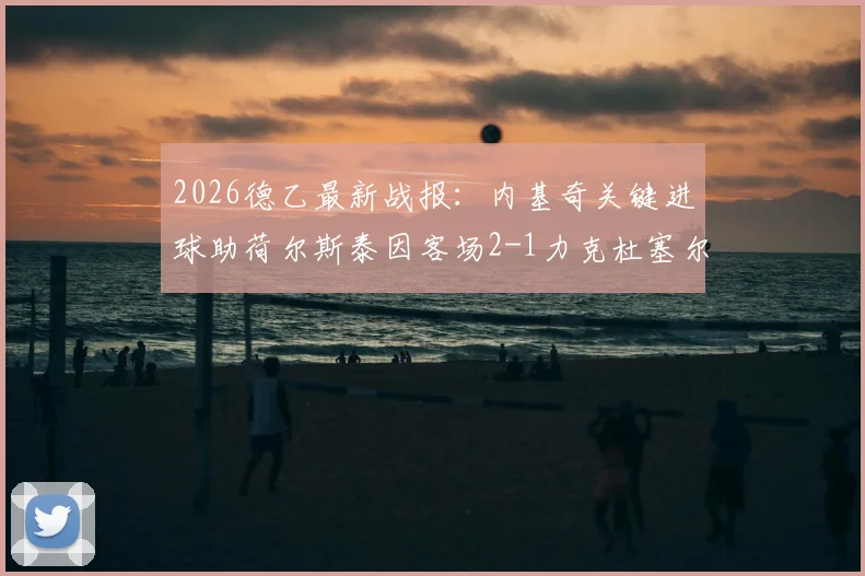 2026德乙最新战报：内基奇关键进球助荷尔斯泰因客场2-1力克杜塞尔多夫，附全场比赛数据解读
