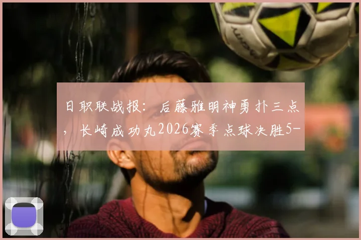 日职联战报:后藤雅明神勇扑三点,长崎成功丸2026赛季点球决胜5-4力克神户胜利船,点球大战全解析
