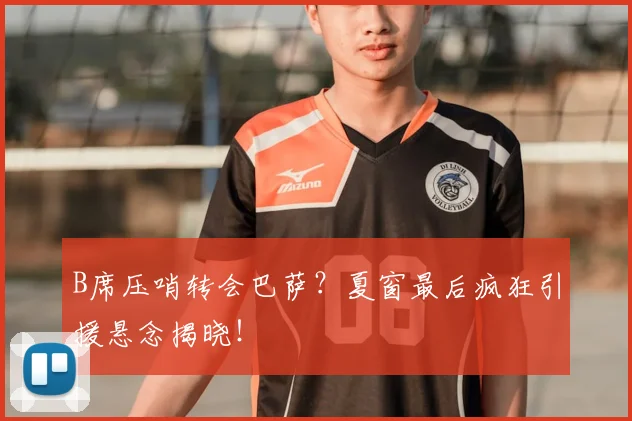 B席压哨转会巴萨?夏窗最后疯狂引援悬念揭晓!