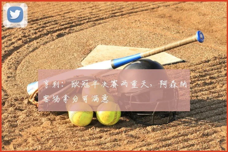 亨利：欧冠半决赛两重天，阿森纳客场拿分可满意