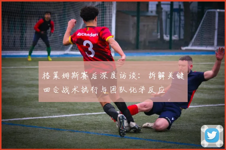 格莱姆斯赛后深度访谈:拆解关键回合战术执行与团队化学反应