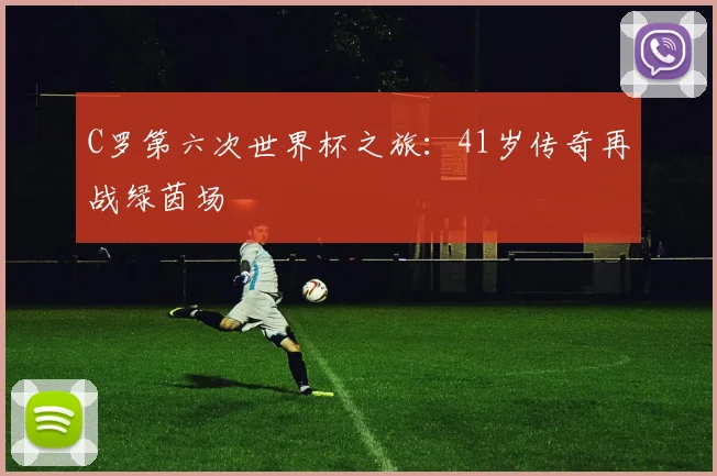 C罗第六次世界杯之旅:41岁传奇再战绿茵场