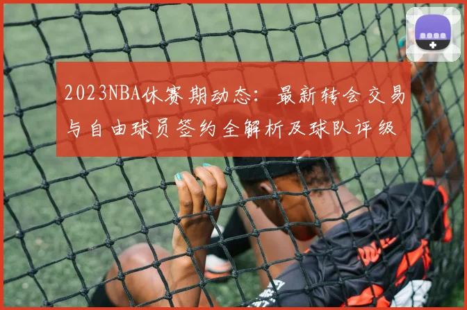 2023NBA休赛期动态：最新转会交易与自由球员签约全解析及球队评级