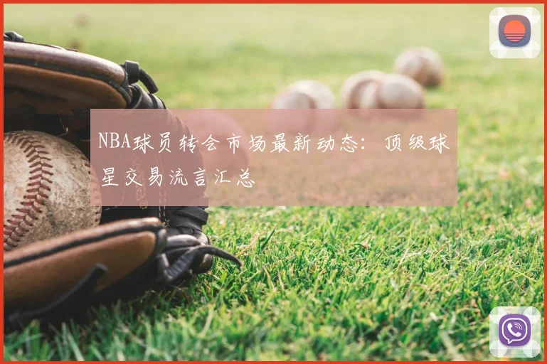 NBA球员转会市场最新动态:顶级球星交易流言汇总